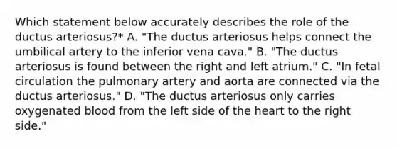 Which statement below accurately describes the role of the ductus arteriosus?* A. "The ductus arteriosus helps connect the umbilical artery to the inferior vena cava." B. "The ductus arteriosus is found between the right and left atrium." C. "In fetal circulation the pulmonary artery and aorta are connected via the ductus arteriosus." D. "The ductus arteriosus only carries oxygenated blood from the left side of the heart to the right side."