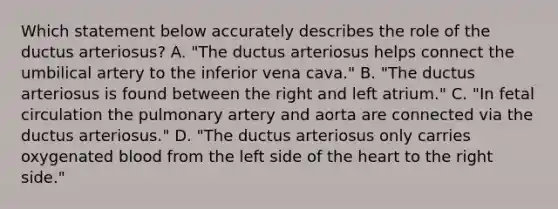 Which statement below accurately describes the role of the ductus arteriosus? A. "The ductus arteriosus helps connect the umbilical artery to the inferior vena cava." B. "The ductus arteriosus is found between the right and left atrium." C. "In fetal circulation the pulmonary artery and aorta are connected via the ductus arteriosus." D. "The ductus arteriosus only carries oxygenated blood from the left side of the heart to the right side."