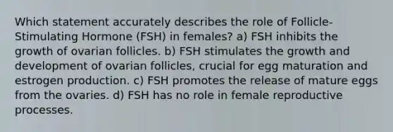 Which statement accurately describes the role of Follicle-Stimulating Hormone (FSH) in females? a) FSH inhibits the growth of ovarian follicles. b) FSH stimulates the growth and development of ovarian follicles, crucial for egg maturation and estrogen production. c) FSH promotes the release of mature eggs from the ovaries. d) FSH has no role in female reproductive processes.