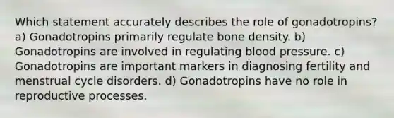 Which statement accurately describes the role of gonadotropins? a) Gonadotropins primarily regulate bone density. b) Gonadotropins are involved in regulating blood pressure. c) Gonadotropins are important markers in diagnosing fertility and menstrual cycle disorders. d) Gonadotropins have no role in reproductive processes.