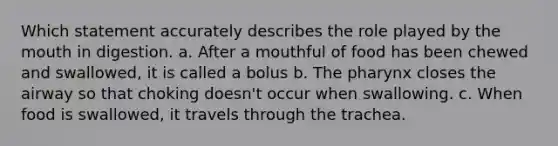 Which statement accurately describes the role played by the mouth in digestion. a. After a mouthful of food has been chewed and swallowed, it is called a bolus b. The pharynx closes the airway so that choking doesn't occur when swallowing. c. When food is swallowed, it travels through the trachea.