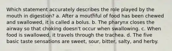 Which statement accurately describes the role played by the mouth in digestion? a. After a mouthful of food has been chewed and swallowed, it is called a bolus. b. The pharynx closes the airway so that choking doesn't occur when swallowing. c. When food is swallowed, it travels through the trachea. d. The five basic taste sensations are sweet, sour, bitter, salty, and herby.