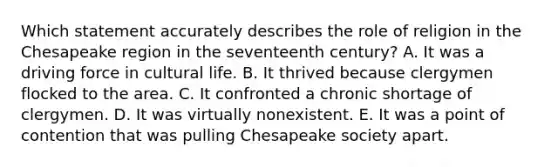 Which statement accurately describes the role of religion in the Chesapeake region in the seventeenth century? A. It was a driving force in cultural life. B. It thrived because clergymen flocked to the area. C. It confronted a chronic shortage of clergymen. D. It was virtually nonexistent. E. It was a point of contention that was pulling Chesapeake society apart.