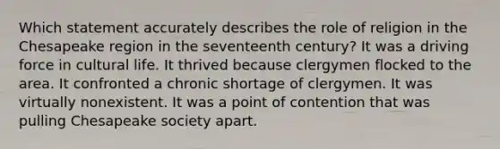 Which statement accurately describes the role of religion in the Chesapeake region in the seventeenth century? It was a driving force in cultural life. It thrived because clergymen flocked to the area. It confronted a chronic shortage of clergymen. It was virtually nonexistent. It was a point of contention that was pulling Chesapeake society apart.