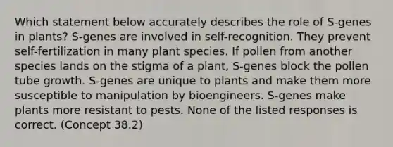 Which statement below accurately describes the role of S-genes in plants? S-genes are involved in self-recognition. They prevent self-fertilization in many plant species. If pollen from another species lands on the stigma of a plant, S-genes block the pollen tube growth. S-genes are unique to plants and make them more susceptible to manipulation by bioengineers. S-genes make plants more resistant to pests. None of the listed responses is correct. (Concept 38.2)