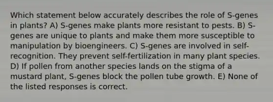 Which statement below accurately describes the role of S-genes in plants? A) S-genes make plants more resistant to pests. B) S-genes are unique to plants and make them more susceptible to manipulation by bioengineers. C) S-genes are involved in self-recognition. They prevent self-fertilization in many plant species. D) If pollen from another species lands on the stigma of a mustard plant, S-genes block the pollen tube growth. E) None of the listed responses is correct.