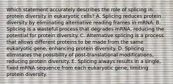 Which statement accurately describes the role of splicing in protein diversity in eukaryotic cells? A. Splicing reduces protein diversity by eliminating alternative reading frames in mRNA. B. Splicing is a wasteful process that degrades mRNA, reducing the potential for protein diversity. C. Alternative splicing is a process that allows different proteins to be made from the same eukaryotic gene, enhancing protein diversity. D. Splicing eliminates the possibility of post-translational modifications, reducing protein diversity. E. Splicing always results in a single, fixed mRNA sequence from each eukaryotic gene, limiting protein diversity.