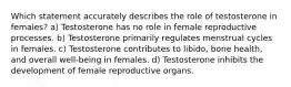 Which statement accurately describes the role of testosterone in females? a) Testosterone has no role in female reproductive processes. b) Testosterone primarily regulates menstrual cycles in females. c) Testosterone contributes to libido, bone health, and overall well-being in females. d) Testosterone inhibits the development of female reproductive organs.