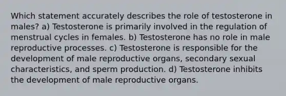 Which statement accurately describes the role of testosterone in males? a) Testosterone is primarily involved in the regulation of menstrual cycles in females. b) Testosterone has no role in male reproductive processes. c) Testosterone is responsible for the development of male reproductive organs, secondary sexual characteristics, and sperm production. d) Testosterone inhibits the development of male reproductive organs.