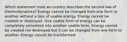 Which statement most accurately describes the second law of thermodynamics? Energy cannot be changed from one form to another without a loss of usable energy. Energy cannot be created or destroyed. One usable form of energy can be completely converted into another usable form. Energy cannot be created nor destroyed but it can be changed from one form to another. Energy cannot be transformed.