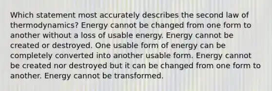 Which statement most accurately describes the second law of thermodynamics? Energy cannot be changed from one form to another without a loss of usable energy. Energy cannot be created or destroyed. One usable form of energy can be completely converted into another usable form. Energy cannot be created nor destroyed but it can be changed from one form to another. Energy cannot be transformed.