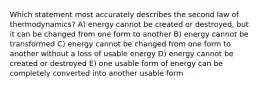 Which statement most accurately describes the second law of thermodynamics? A) energy cannot be created or destroyed, but it can be changed from one form to another B) energy cannot be transformed C) energy cannot be changed from one form to another without a loss of usable energy D) energy cannot be created or destroyed E) one usable form of energy can be completely converted into another usable form