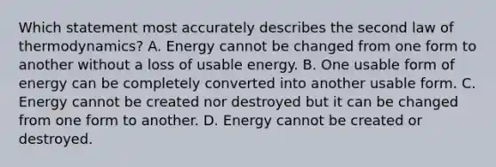 Which statement most accurately describes the second law of thermodynamics? A. Energy cannot be changed from one form to another without a loss of usable energy. B. One usable form of energy can be completely converted into another usable form. C. Energy cannot be created nor destroyed but it can be changed from one form to another. D. Energy cannot be created or destroyed.