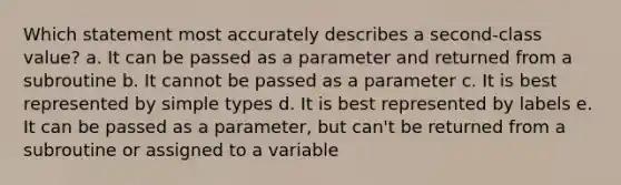 Which statement most accurately describes a second-class value? a. It can be passed as a parameter and returned from a subroutine b. It cannot be passed as a parameter c. It is best represented by simple types d. It is best represented by labels e. It can be passed as a parameter, but can't be returned from a subroutine or assigned to a variable