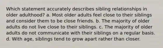 Which statement accurately describes sibling relationships in older adulthood? a. Most older adults feel close to their siblings and consider them to be close friends. b. The majority of older adults do not live close to their siblings. c. The majority of older adults do not communicate with their siblings on a regular basis. d. With age, siblings tend to grow apart rather than closer.