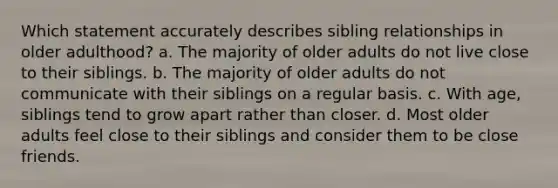 Which statement accurately describes sibling relationships in older adulthood? a. The majority of older adults do not live close to their siblings. b. The majority of older adults do not communicate with their siblings on a regular basis. c. With age, siblings tend to grow apart rather than closer. d. Most older adults feel close to their siblings and consider them to be close friends.