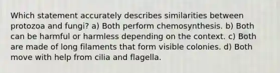 Which statement accurately describes similarities between protozoa and fungi? a) Both perform chemosynthesis. b) Both can be harmful or harmless depending on the context. c) Both are made of long filaments that form visible colonies. d) Both move with help from cilia and flagella.