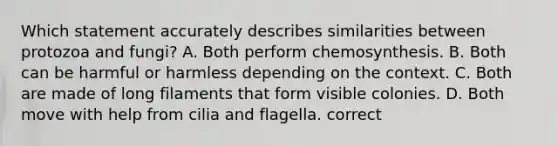 Which statement accurately describes similarities between protozoa and fungi? A. Both perform chemosynthesis. B. Both can be harmful or harmless depending on the context. C. Both are made of long filaments that form visible colonies. D. Both move with help from cilia and flagella. correct