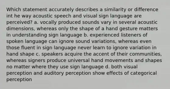 Which statement accurately describes a similarity or difference int he way acoustic speech and visual sign language are perceived? a. vocally produced sounds vary in several acoustic dimensions, whereas only the shape of a hand gesture matters in understanding sign language b. experienced listeners of spoken language can ignore sound variations, whereas even those fluent in sign language never learn to ignore variation in hand shape c. speakers acquire the accent of their communities, whereas signers produce universal hand movements and shapes no matter where they use sign language d. both visual perception and auditory perception show effects of categorical perception