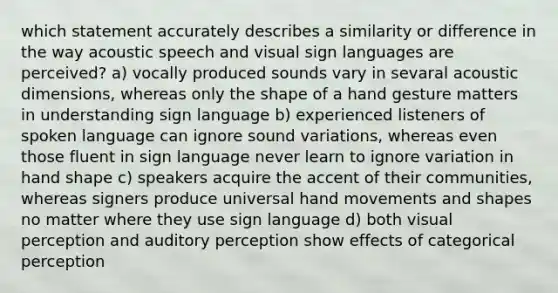 which statement accurately describes a similarity or difference in the way acoustic speech and visual sign languages are perceived? a) vocally produced sounds vary in sevaral acoustic dimensions, whereas only the shape of a hand gesture matters in understanding sign language b) experienced listeners of spoken language can ignore sound variations, whereas even those fluent in sign language never learn to ignore variation in hand shape c) speakers acquire the accent of their communities, whereas signers produce universal hand movements and shapes no matter where they use sign language d) both visual perception and auditory perception show effects of categorical perception