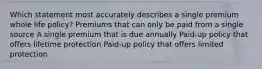 Which statement most accurately describes a single premium whole life policy? Premiums that can only be paid from a single source A single premium that is due annually Paid-up policy that offers lifetime protection Paid-up policy that offers limited protection