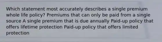 Which statement most accurately describes a single premium whole life policy? Premiums that can only be paid from a single source A single premium that is due annually Paid-up policy that offers lifetime protection Paid-up policy that offers limited protection