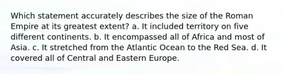 Which statement accurately describes the size of the Roman Empire at its greatest extent? a. It included territory on five different continents. b. It encompassed all of Africa and most of Asia. c. It stretched from the Atlantic Ocean to the Red Sea. d. It covered all of Central and Eastern Europe.