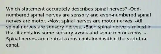 Which statement accurately describes spinal nerves? -Odd-numbered spinal nerves are sensory and even-numbered spinal nerves are motor. -Most spinal nerves are motor nerves. -All spinal nerves are sensory nerves. -Each spinal nerve is mixed in that it contains some sensory axons and some motor axons. -Spinal nerves are central axons contained within the vertebral canal.