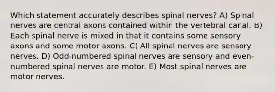 Which statement accurately describes spinal nerves? A) Spinal nerves are central axons contained within the vertebral canal. B) Each spinal nerve is mixed in that it contains some sensory axons and some motor axons. C) All spinal nerves are sensory nerves. D) Odd-numbered spinal nerves are sensory and even-numbered spinal nerves are motor. E) Most spinal nerves are motor nerves.