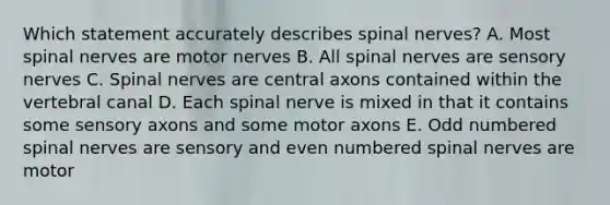 Which statement accurately describes spinal nerves? A. Most spinal nerves are motor nerves B. All spinal nerves are sensory nerves C. Spinal nerves are central axons contained within the vertebral canal D. Each spinal nerve is mixed in that it contains some sensory axons and some motor axons E. Odd numbered spinal nerves are sensory and even numbered spinal nerves are motor