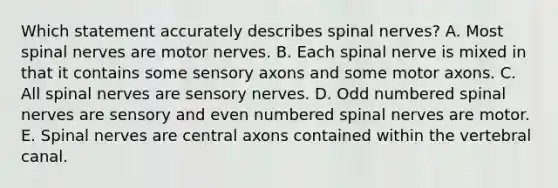 Which statement accurately describes spinal nerves? A. Most spinal nerves are motor nerves. B. Each spinal nerve is mixed in that it contains some sensory axons and some motor axons. C. All spinal nerves are sensory nerves. D. Odd numbered spinal nerves are sensory and even numbered spinal nerves are motor. E. Spinal nerves are central axons contained within the vertebral canal.