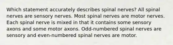 Which statement accurately describes spinal nerves? All spinal nerves are sensory nerves. Most spinal nerves are motor nerves. Each spinal nerve is mixed in that it contains some sensory axons and some motor axons. Odd-numbered spinal nerves are sensory and even-numbered spinal nerves are motor.