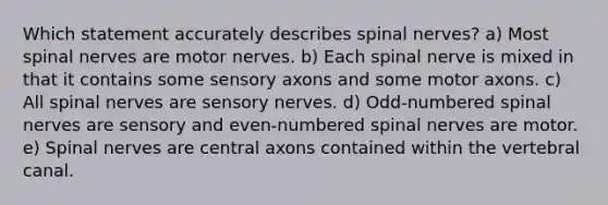 Which statement accurately describes spinal nerves? a) Most spinal nerves are motor nerves. b) Each spinal nerve is mixed in that it contains some sensory axons and some motor axons. c) All spinal nerves are sensory nerves. d) Odd-numbered spinal nerves are sensory and even-numbered spinal nerves are motor. e) Spinal nerves are central axons contained within the vertebral canal.