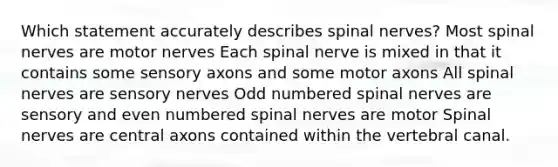 Which statement accurately describes spinal nerves? Most spinal nerves are motor nerves Each spinal nerve is mixed in that it contains some sensory axons and some motor axons All spinal nerves are sensory nerves Odd numbered spinal nerves are sensory and even numbered spinal nerves are motor Spinal nerves are central axons contained within the vertebral canal.