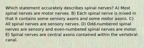 Which statement accurately describes spinal nerves? A) Most spinal nerves are motor nerves. B) Each spinal nerve is mixed in that it contains some sensory axons and some motor axons. C) All spinal nerves are sensory nerves. D) Odd-numbered spinal nerves are sensory and even-numbered spinal nerves are motor. E) Spinal nerves are central axons contained within the vertebral canal.