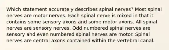 Which statement accurately describes spinal nerves? Most spinal nerves are motor nerves. Each spinal nerve is mixed in that it contains some sensory axons and some motor axons. All spinal nerves are sensory nerves. Odd numbered spinal nerves are sensory and even numbered spinal nerves are motor. Spinal nerves are central axons contained within the vertebral canal.