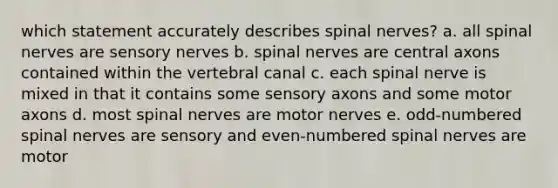 which statement accurately describes spinal nerves? a. all spinal nerves are sensory nerves b. spinal nerves are central axons contained within the vertebral canal c. each spinal nerve is mixed in that it contains some sensory axons and some motor axons d. most spinal nerves are motor nerves e. odd-numbered spinal nerves are sensory and even-numbered spinal nerves are motor