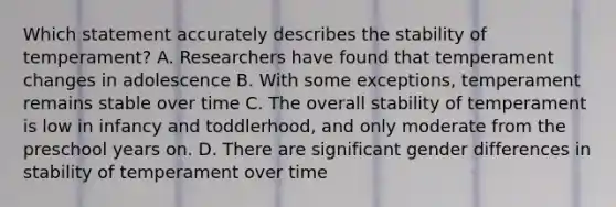 Which statement accurately describes the stability of temperament? A. Researchers have found that temperament changes in adolescence B. With some exceptions, temperament remains stable over time C. The overall stability of temperament is low in infancy and toddlerhood, and only moderate from the preschool years on. D. There are significant gender differences in stability of temperament over time