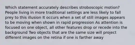 Which statement accurately describes stroboscopic motion? People living in more traditional settings are less likely to fall prey to this illusion It occurs when a set of still images appears to be moving when shown in rapid progression As attention is focused on one object, all other features drop or recede into the background Two objects that are the same size will project different images on the retina if one is farther away