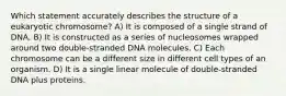 Which statement accurately describes the structure of a eukaryotic chromosome? A) It is composed of a single strand of DNA. B) It is constructed as a series of nucleosomes wrapped around two double-stranded DNA molecules. C) Each chromosome can be a different size in different cell types of an organism. D) It is a single linear molecule of double-stranded DNA plus proteins.