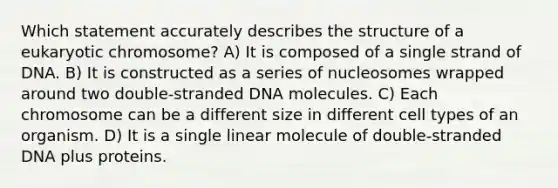 Which statement accurately describes the structure of a eukaryotic chromosome? A) It is composed of a single strand of DNA. B) It is constructed as a series of nucleosomes wrapped around two double-stranded DNA molecules. C) Each chromosome can be a different size in different cell types of an organism. D) It is a single linear molecule of double-stranded DNA plus proteins.