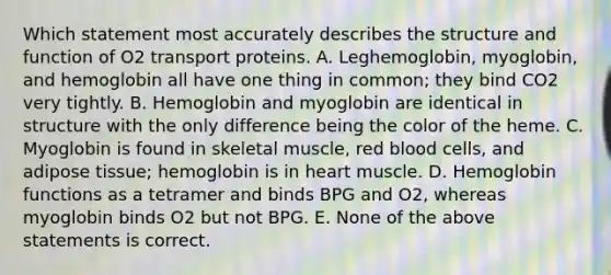 Which statement most accurately describes the structure and function of O2 transport proteins. A. Leghemoglobin, myoglobin, and hemoglobin all have one thing in common; they bind CO2 very tightly. B. Hemoglobin and myoglobin are identical in structure with the only difference being the color of the heme. C. Myoglobin is found in skeletal muscle, red blood cells, and adipose tissue; hemoglobin is in heart muscle. D. Hemoglobin functions as a tetramer and binds BPG and O2, whereas myoglobin binds O2 but not BPG. E. None of the above statements is correct.