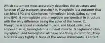 Which statement most accurately describes the structure and function of O2 transport proteins? A. Myoglobin is a tetramer that can bind BPG and O2whereas hemoglobin binds O2but cannot bind BPG. B.Hemoglobin and myoglobin are identical in structure with the only difference being the color of the heme. C. Myoglobin is found in skeletal muscle, red blood cells, and adipose tissue;;hemoglobin is in heart muscle. D.Leghemoglobin, myoglobin, and hemoglobin all have one thing in common;; they bind CO2very tightly. E.None of the above statements is correct.