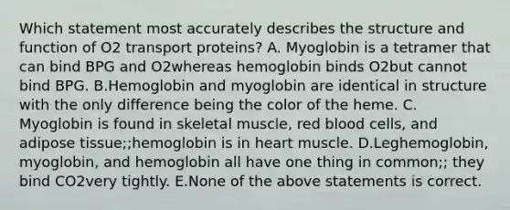 Which statement most accurately describes the structure and function of O2 transport proteins? A. Myoglobin is a tetramer that can bind BPG and O2whereas hemoglobin binds O2but cannot bind BPG. B.Hemoglobin and myoglobin are identical in structure with the only difference being the color of the heme. C. Myoglobin is found in skeletal muscle, red blood cells, and adipose tissue;;hemoglobin is in heart muscle. D.Leghemoglobin, myoglobin, and hemoglobin all have one thing in common;; they bind CO2very tightly. E.None of the above statements is correct.