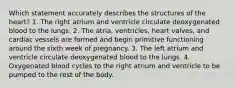 Which statement accurately describes the structures of the heart? 1. The right atrium and ventricle circulate deoxygenated blood to the lungs. 2. The atria, ventricles, heart valves, and cardiac vessels are formed and begin primitive functioning around the sixth week of pregnancy. 3. The left atrium and ventricle circulate deoxygenated blood to the lungs. 4. Oxygenated blood cycles to the right atrium and ventricle to be pumped to the rest of the body.