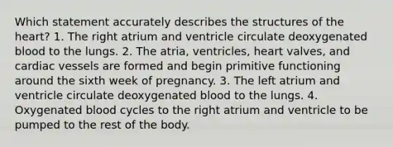 Which statement accurately describes the structures of <a href='https://www.questionai.com/knowledge/kya8ocqc6o-the-heart' class='anchor-knowledge'>the heart</a>? 1. The right atrium and ventricle circulate deoxygenated blood to the lungs. 2. The atria, ventricles, heart valves, and cardiac vessels are formed and begin primitive functioning around the sixth week of pregnancy. 3. The left atrium and ventricle circulate deoxygenated blood to the lungs. 4. Oxygenated blood cycles to the right atrium and ventricle to be pumped to the rest of the body.