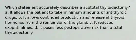 Which statement accurately describes a subtotal thyroidectomy? a. It allows the patient to take minimum amounts of antithyroid drugs. b. It allows continued production and release of thyroid hormones from the remainder of the gland. c. It reduces exophthalmos. d. It poses less postoperative risk than a total thyroidectomy.