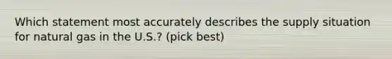 Which statement most accurately describes the supply situation for natural gas in the U.S.? (pick best)