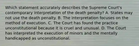 Which statement accurately describes the Supreme Court's contemporary interpretation of the death penalty? A. States may not use the death penalty. B. The interpretation focuses on the method of execution. C. The Court has found the practice unconstitutional because it is cruel and unusual. D. The Court has interpreted the execution of minors and the mentally handicapped as unconstitutional.