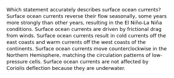 Which statement accurately describes surface ocean currents? Surface ocean currents reverse their flow seasonally, some years more strongly than other years, resulting in the El Niño-La Niña conditions. Surface ocean currents are driven by frictional drag from winds. Surface ocean currents result in cold currents off the east coasts and warm currents off the west coasts of the continents. Surface ocean currents move counterclockwise in the Northern Hemisphere, matching the circulation patterns of low-pressure cells. Surface ocean currents are not affected by Coriolis deflection because they are underwater.